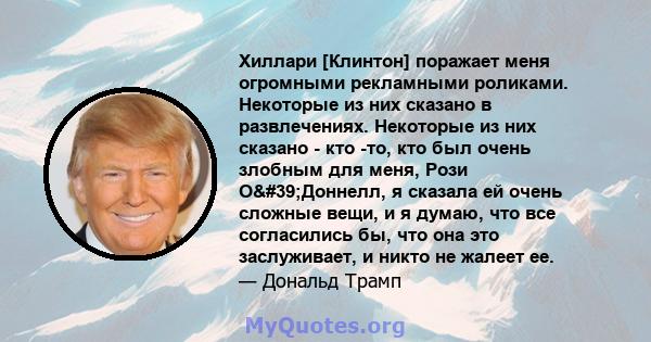 Хиллари [Клинтон] поражает меня огромными рекламными роликами. Некоторые из них сказано в развлечениях. Некоторые из них сказано - кто -то, кто был очень злобным для меня, Рози О'Доннелл, я сказала ей очень сложные