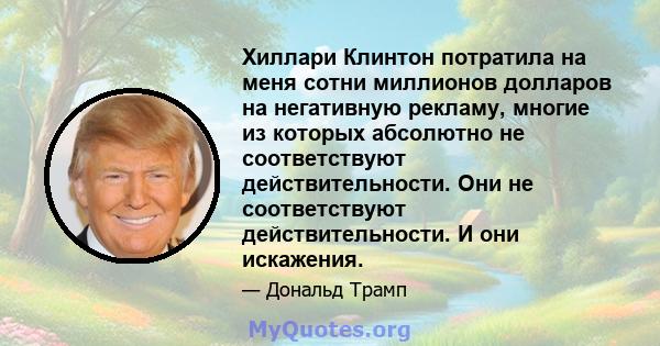 Хиллари Клинтон потратила на меня сотни миллионов долларов на негативную рекламу, многие из которых абсолютно не соответствуют действительности. Они не соответствуют действительности. И они искажения.