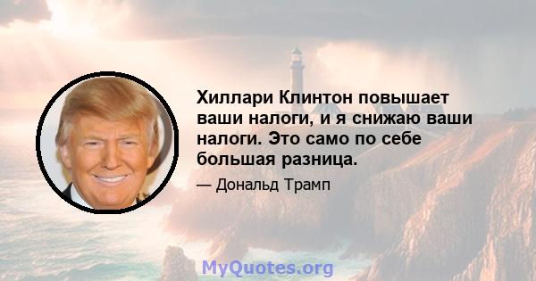 Хиллари Клинтон повышает ваши налоги, и я снижаю ваши налоги. Это само по себе большая разница.