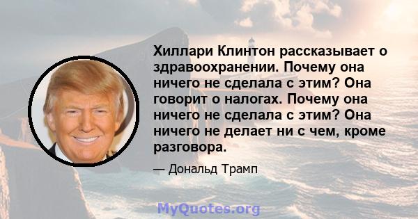 Хиллари Клинтон рассказывает о здравоохранении. Почему она ничего не сделала с этим? Она говорит о налогах. Почему она ничего не сделала с этим? Она ничего не делает ни с чем, кроме разговора.