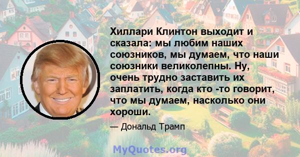 Хиллари Клинтон выходит и сказала: мы любим наших союзников, мы думаем, что наши союзники великолепны. Ну, очень трудно заставить их заплатить, когда кто -то говорит, что мы думаем, насколько они хороши.