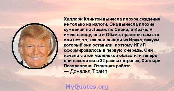 Хиллари Клинтон вынесла плохое суждение не только на налоги. Она вынесла плохие суждения по Ливии, по Сирии, в Ираке. Я имею в виду, она и Обама, нравится вам это или нет, то, как они вышли из Ирака, вакуум, который они 