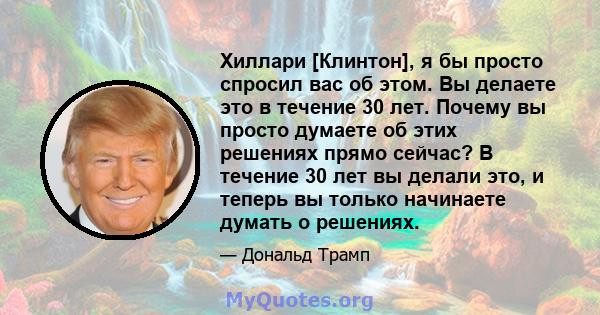 Хиллари [Клинтон], я бы просто спросил вас об этом. Вы делаете это в течение 30 лет. Почему вы просто думаете об этих решениях прямо сейчас? В течение 30 лет вы делали это, и теперь вы только начинаете думать о решениях.