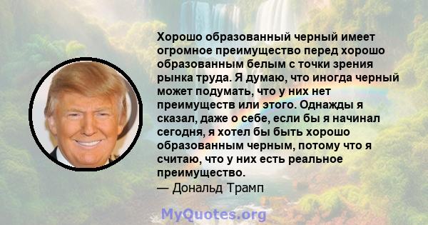 Хорошо образованный черный имеет огромное преимущество перед хорошо образованным белым с точки зрения рынка труда. Я думаю, что иногда черный может подумать, что у них нет преимуществ или этого. Однажды я сказал, даже о 