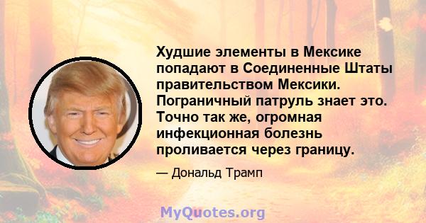 Худшие элементы в Мексике попадают в Соединенные Штаты правительством Мексики. Пограничный патруль знает это. Точно так же, огромная инфекционная болезнь проливается через границу.