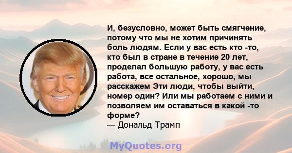 И, безусловно, может быть смягчение, потому что мы не хотим причинять боль людям. Если у вас есть кто -то, кто был в стране в течение 20 лет, проделал большую работу, у вас есть работа, все остальное, хорошо, мы