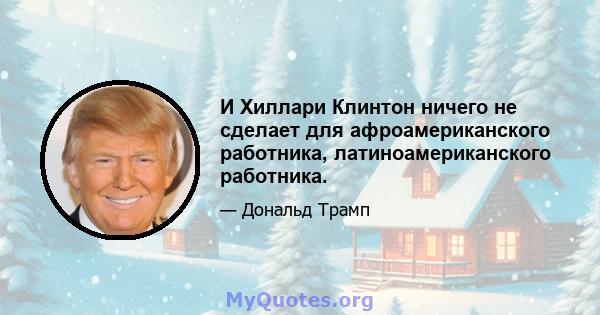 И Хиллари Клинтон ничего не сделает для афроамериканского работника, латиноамериканского работника.