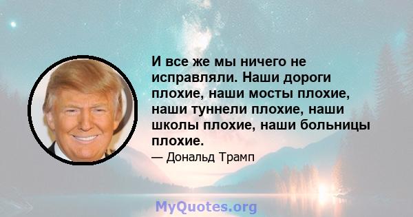 И все же мы ничего не исправляли. Наши дороги плохие, наши мосты плохие, наши туннели плохие, наши школы плохие, наши больницы плохие.