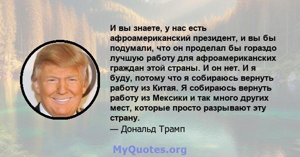 И вы знаете, у нас есть афроамериканский президент, и вы бы подумали, что он проделал бы гораздо лучшую работу для афроамериканских граждан этой страны. И он нет. И я буду, потому что я собираюсь вернуть работу из