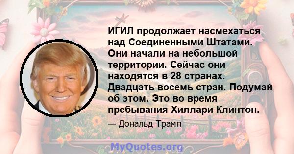 ИГИЛ продолжает насмехаться над Соединенными Штатами. Они начали на небольшой территории. Сейчас они находятся в 28 странах. Двадцать восемь стран. Подумай об этом. Это во время пребывания Хиллари Клинтон.