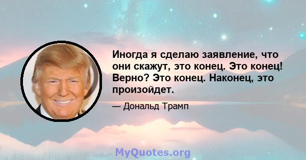 Иногда я сделаю заявление, что они скажут, это конец. Это конец! Верно? Это конец. Наконец, это произойдет.