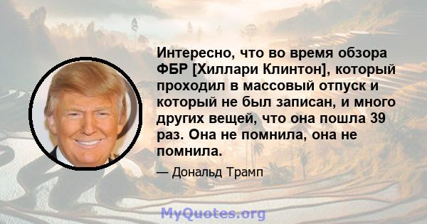 Интересно, что во время обзора ФБР [Хиллари Клинтон], который проходил в массовый отпуск и который не был записан, и много других вещей, что она пошла 39 раз. Она не помнила, она не помнила.