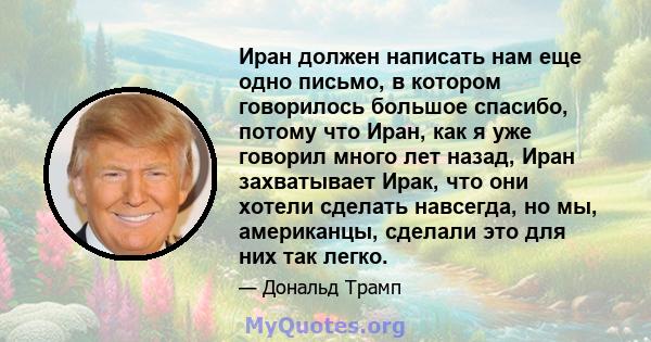 Иран должен написать нам еще одно письмо, в котором говорилось большое спасибо, потому что Иран, как я уже говорил много лет назад, Иран захватывает Ирак, что они хотели сделать навсегда, но мы, американцы, сделали это