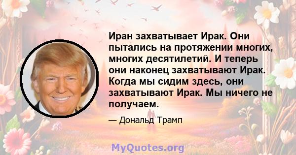 Иран захватывает Ирак. Они пытались на протяжении многих, многих десятилетий. И теперь они наконец захватывают Ирак. Когда мы сидим здесь, они захватывают Ирак. Мы ничего не получаем.