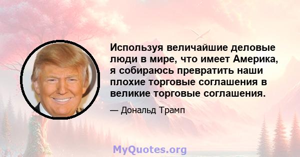 Используя величайшие деловые люди в мире, что имеет Америка, я собираюсь превратить наши плохие торговые соглашения в великие торговые соглашения.