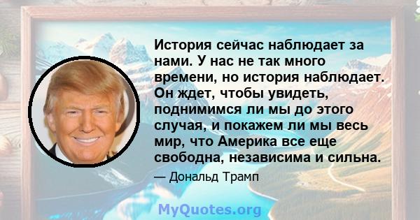 История сейчас наблюдает за нами. У нас не так много времени, но история наблюдает. Он ждет, чтобы увидеть, поднимимся ли мы до этого случая, и покажем ли мы весь мир, что Америка все еще свободна, независима и сильна.