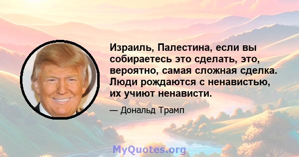 Израиль, Палестина, если вы собираетесь это сделать, это, вероятно, самая сложная сделка. Люди рождаются с ненавистью, их учиют ненависти.