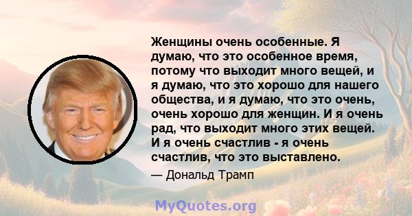 Женщины очень особенные. Я думаю, что это особенное время, потому что выходит много вещей, и я думаю, что это хорошо для нашего общества, и я думаю, что это очень, очень хорошо для женщин. И я очень рад, что выходит