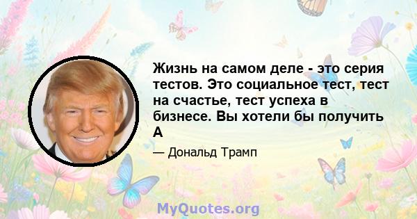 Жизнь на самом деле - это серия тестов. Это социальное тест, тест на счастье, тест успеха в бизнесе. Вы хотели бы получить A