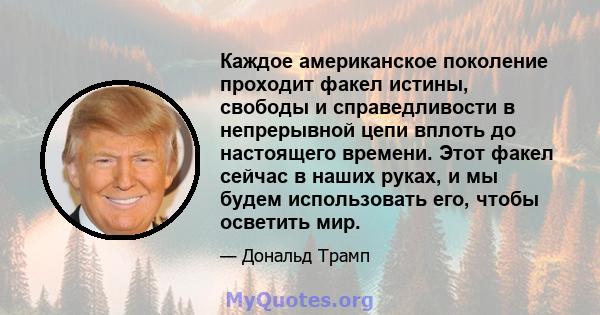 Каждое американское поколение проходит факел истины, свободы и справедливости в непрерывной цепи вплоть до настоящего времени. Этот факел сейчас в наших руках, и мы будем использовать его, чтобы осветить мир.