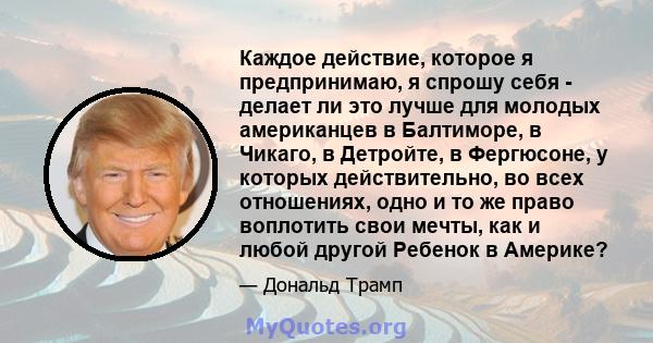 Каждое действие, которое я предпринимаю, я спрошу себя - делает ли это лучше для молодых американцев в Балтиморе, в Чикаго, в Детройте, в Фергюсоне, у которых действительно, во всех отношениях, одно и то же право