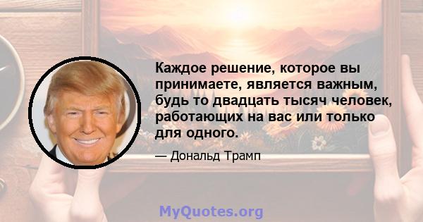 Каждое решение, которое вы принимаете, является важным, будь то двадцать тысяч человек, работающих на вас или только для одного.