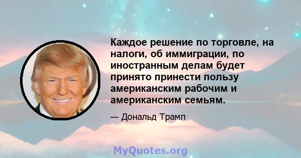 Каждое решение по торговле, на налоги, об иммиграции, по иностранным делам будет принято принести пользу американским рабочим и американским семьям.