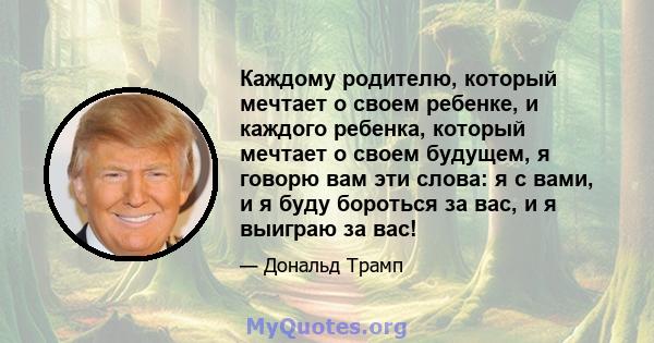 Каждому родителю, который мечтает о своем ребенке, и каждого ребенка, который мечтает о своем будущем, я говорю вам эти слова: я с вами, и я буду бороться за вас, и я выиграю за вас!