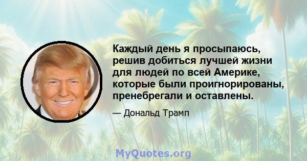 Каждый день я просыпаюсь, решив добиться лучшей жизни для людей по всей Америке, которые были проигнорированы, пренебрегали и оставлены.