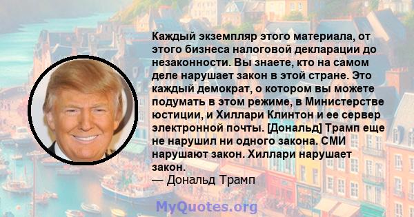 Каждый экземпляр этого материала, от этого бизнеса налоговой декларации до незаконности. Вы знаете, кто на самом деле нарушает закон в этой стране. Это каждый демократ, о котором вы можете подумать в этом режиме, в