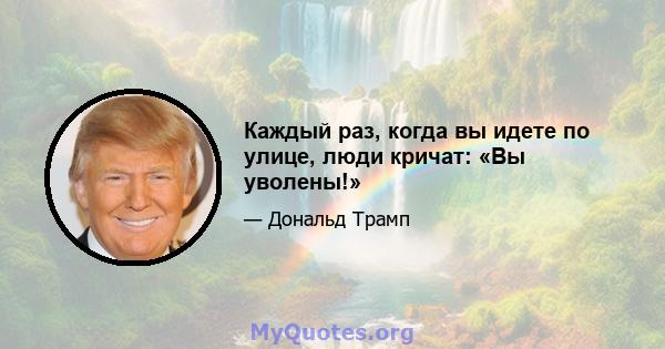 Каждый раз, когда вы идете по улице, люди кричат: «Вы уволены!»