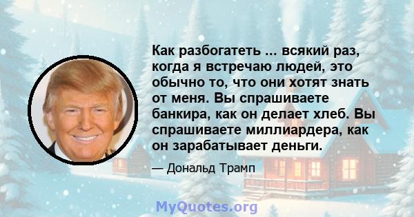 Как разбогатеть ... всякий раз, когда я встречаю людей, это обычно то, что они хотят знать от меня. Вы спрашиваете банкира, как он делает хлеб. Вы спрашиваете миллиардера, как он зарабатывает деньги.