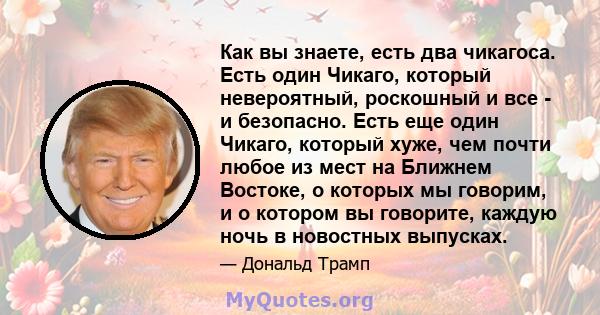 Как вы знаете, есть два чикагоса. Есть один Чикаго, который невероятный, роскошный и все - и безопасно. Есть еще один Чикаго, который хуже, чем почти любое из мест на Ближнем Востоке, о которых мы говорим, и о котором