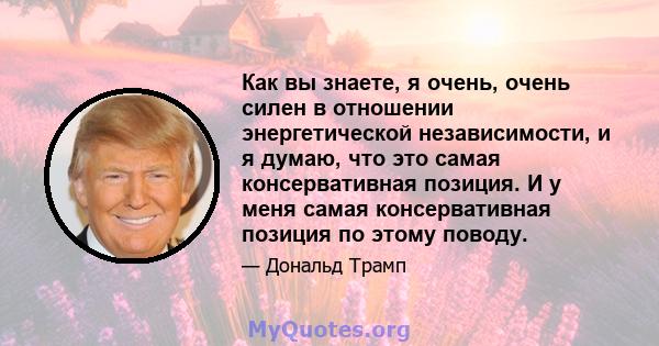 Как вы знаете, я очень, очень силен в отношении энергетической независимости, и я думаю, что это самая консервативная позиция. И у меня самая консервативная позиция по этому поводу.