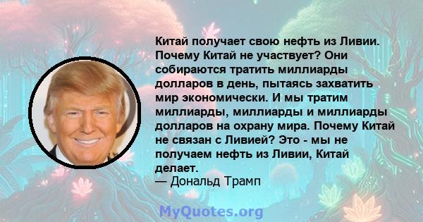 Китай получает свою нефть из Ливии. Почему Китай не участвует? Они собираются тратить миллиарды долларов в день, пытаясь захватить мир экономически. И мы тратим миллиарды, миллиарды и миллиарды долларов на охрану мира.