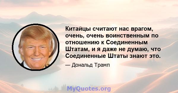 Китайцы считают нас врагом, очень, очень воинственным по отношению к Соединенным Штатам, и я даже не думаю, что Соединенные Штаты знают это.