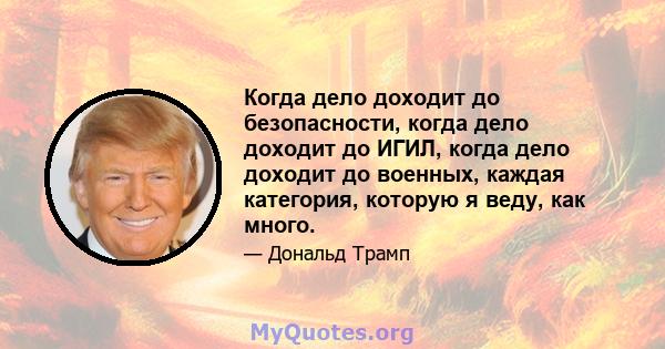 Когда дело доходит до безопасности, когда дело доходит до ИГИЛ, когда дело доходит до военных, каждая категория, которую я веду, как много.