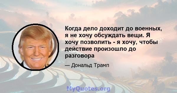 Когда дело доходит до военных, я не хочу обсуждать вещи. Я хочу позволить - я хочу, чтобы действие произошло до разговора