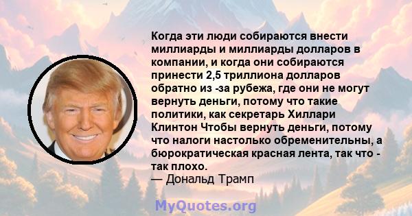 Когда эти люди собираются внести миллиарды и миллиарды долларов в компании, и когда они собираются принести 2,5 триллиона долларов обратно из -за рубежа, где они не могут вернуть деньги, потому что такие политики, как