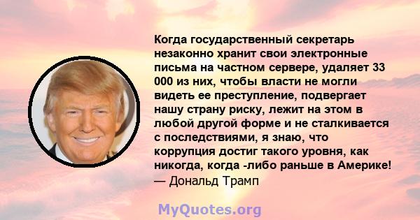 Когда государственный секретарь незаконно хранит свои электронные письма на частном сервере, удаляет 33 000 из них, чтобы власти не могли видеть ее преступление, подвергает нашу страну риску, лежит на этом в любой