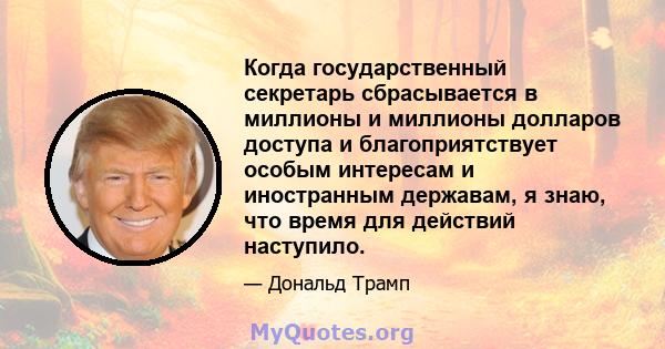 Когда государственный секретарь сбрасывается в миллионы и миллионы долларов доступа и благоприятствует особым интересам и иностранным державам, я знаю, что время для действий наступило.