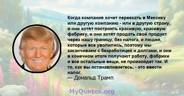 Когда компания хочет переехать в Мексику или другую компанию - или в другую страну, и они хотят построить красивую, красивую фабрику, и они хотят продать свой продукт через нашу границу, без налога, и людей, которые все 