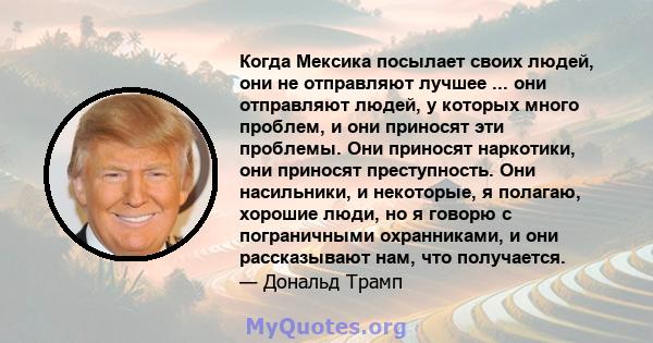 Когда Мексика посылает своих людей, они не отправляют лучшее ... они отправляют людей, у которых много проблем, и они приносят эти проблемы. Они приносят наркотики, они приносят преступность. Они насильники, и