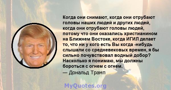 Когда они снимают, когда они отрубают головы наших людей и других людей, когда они отрубают головы людей, потому что они оказались христианином на Ближнем Востоке, когда ИГИЛ делает то, что ни у кого есть Вы когда