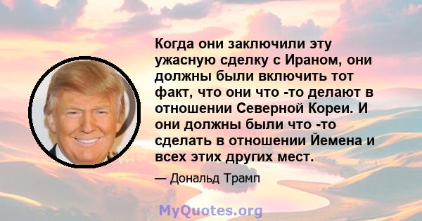 Когда они заключили эту ужасную сделку с Ираном, они должны были включить тот факт, что они что -то делают в отношении Северной Кореи. И они должны были что -то сделать в отношении Йемена и всех этих других мест.