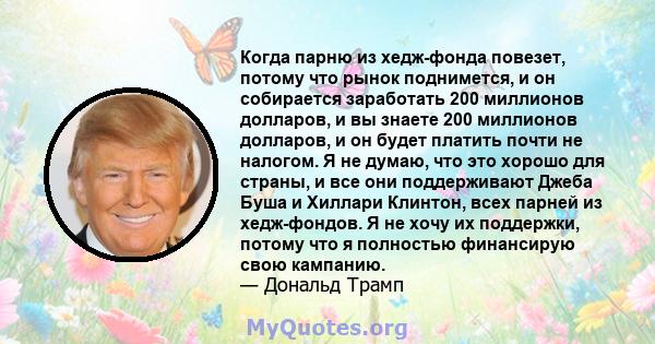 Когда парню из хедж-фонда повезет, потому что рынок поднимется, и он собирается заработать 200 миллионов долларов, и вы знаете 200 миллионов долларов, и он будет платить почти не налогом. Я не думаю, что это хорошо для