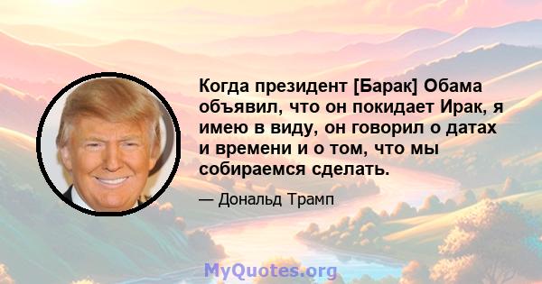 Когда президент [Барак] Обама объявил, что он покидает Ирак, я имею в виду, он говорил о датах и ​​времени и о том, что мы собираемся сделать.