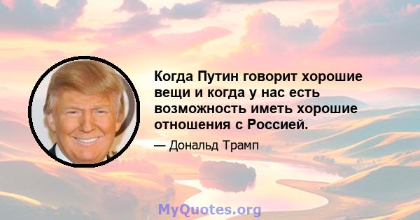 Когда Путин говорит хорошие вещи и когда у нас есть возможность иметь хорошие отношения с Россией.