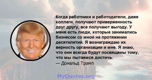 Когда работники и работодатели, даже коллеги, получают приверженность друг другу, все получают выгоду. У меня есть люди, которые занимались бизнесом со мной на протяжении десятилетий. Я вознаграждаю их верность