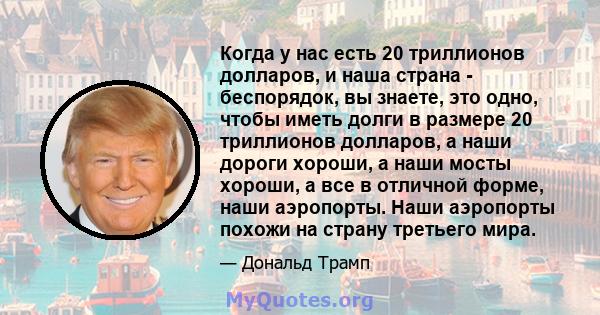 Когда у нас есть 20 триллионов долларов, и наша страна - беспорядок, вы знаете, это одно, чтобы иметь долги в размере 20 триллионов долларов, а наши дороги хороши, а наши мосты хороши, а все в отличной форме, наши